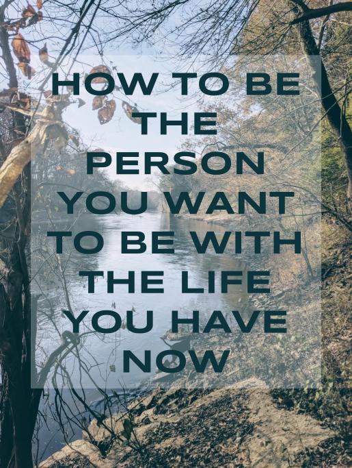 How to Be the Person You Want to Be With the Life You Have Now